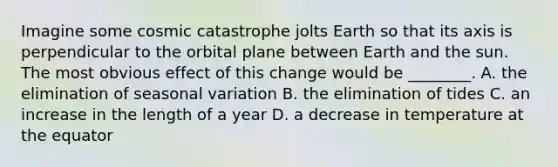 Imagine some cosmic catastrophe jolts Earth so that its axis is perpendicular to the orbital plane between Earth and the sun. The most obvious effect of this change would be ________. A. the elimination of seasonal variation B. the elimination of tides C. an increase in the length of a year D. a decrease in temperature at the equator