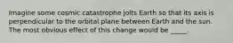 Imagine some cosmic catastrophe jolts Earth so that its axis is perpendicular to the orbital plane between Earth and the sun. The most obvious effect of this change would be _____.