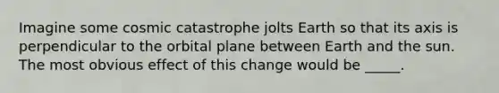 Imagine some cosmic catastrophe jolts Earth so that its axis is perpendicular to the orbital plane between Earth and the sun. The most obvious effect of this change would be _____.