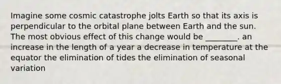 Imagine some cosmic catastrophe jolts Earth so that its axis is perpendicular to the orbital plane between Earth and the sun. The most obvious effect of this change would be ________. an increase in the length of a year a decrease in temperature at the equator the elimination of tides the elimination of seasonal variation