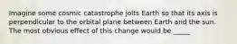 Imagine some cosmic catastrophe jolts Earth so that its axis is perpendicular to the orbital plane between Earth and the sun. The most obvious effect of this change would be _____