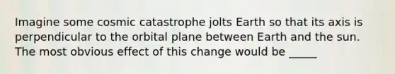 Imagine some cosmic catastrophe jolts Earth so that its axis is perpendicular to the orbital plane between Earth and the sun. The most obvious effect of this change would be _____