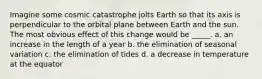 Imagine some cosmic catastrophe jolts Earth so that its axis is perpendicular to the orbital plane between Earth and the sun. The most obvious effect of this change would be _____. a. an increase in the length of a year b. the elimination of seasonal variation c. the elimination of tides d. a decrease in temperature at the equator