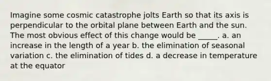 Imagine some cosmic catastrophe jolts Earth so that its axis is perpendicular to the orbital plane between Earth and the sun. The most obvious effect of this change would be _____. a. an increase in the length of a year b. the elimination of seasonal variation c. the elimination of tides d. a decrease in temperature at the equator