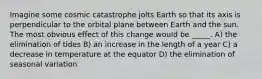 Imagine some cosmic catastrophe jolts Earth so that its axis is perpendicular to the orbital plane between Earth and the sun. The most obvious effect of this change would be _____. A) the elimination of tides B) an increase in the length of a year C) a decrease in temperature at the equator D) the elimination of seasonal variation