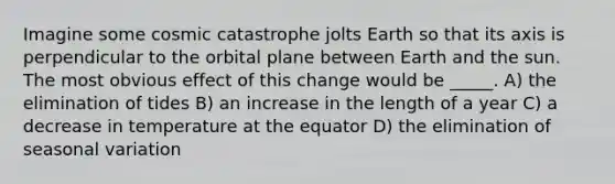 Imagine some cosmic catastrophe jolts Earth so that its axis is perpendicular to the orbital plane between Earth and the sun. The most obvious effect of this change would be _____. A) the elimination of tides B) an increase in the length of a year C) a decrease in temperature at the equator D) the elimination of seasonal variation