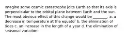 Imagine some cosmic catastrophe jolts Earth so that its axis is perpendicular to the orbital plane between Earth and the sun. The most obvious effect of this change would be ________. a. a decrease in temperature at the equator b. the elimination of tides c. an increase in the length of a year d. the elimination of seasonal variation