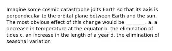 Imagine some cosmic catastrophe jolts Earth so that its axis is perpendicular to the orbital plane between Earth and the sun. The most obvious effect of this change would be ________. a. a decrease in temperature at the equator b. the elimination of tides c. an increase in the length of a year d. the elimination of seasonal variation