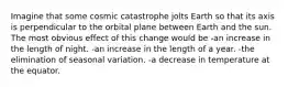 Imagine that some cosmic catastrophe jolts Earth so that its axis is perpendicular to the orbital plane between Earth and the sun. The most obvious effect of this change would be -an increase in the length of night. -an increase in the length of a year. -the elimination of seasonal variation. -a decrease in temperature at the equator.