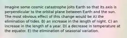 Imagine some cosmic catastrophe jolts Earth so that its axis is perpendicular to the orbital plane between Earth and the sun. The most obvious effect of this change would be A) the elimination of tides. B) an increase in the length of night. C) an increase in the length of a year. D) a decrease in temperature at the equator. E) the elimination of seasonal variation.