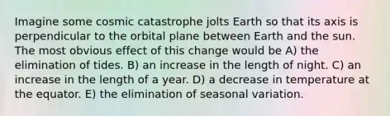 Imagine some cosmic catastrophe jolts Earth so that its axis is perpendicular to the orbital plane between Earth and the sun. The most obvious effect of this change would be A) the elimination of tides. B) an increase in the length of night. C) an increase in the length of a year. D) a decrease in temperature at the equator. E) the elimination of seasonal variation.