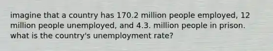 imagine that a country has 170.2 million people employed, 12 million people unemployed, and 4.3. million people in prison. what is the country's unemployment rate?