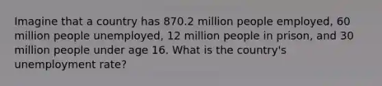 Imagine that a country has 870.2 million people employed, 60 million people unemployed, 12 million people in prison, and 30 million people under age 16. What is the country's <a href='https://www.questionai.com/knowledge/kh7PJ5HsOk-unemployment-rate' class='anchor-knowledge'>unemployment rate</a>?