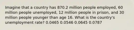 Imagine that a country has 870.2 million people employed, 60 million people unemployed, 12 million people in prison, and 30 million people younger than age 16. What is the country's <a href='https://www.questionai.com/knowledge/kh7PJ5HsOk-unemployment-rate' class='anchor-knowledge'>unemployment rate</a>? 0.0465 0.0546 0.0645 0.0787