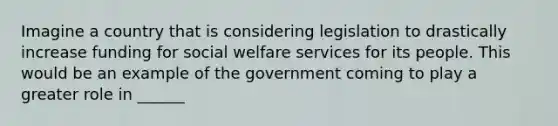 Imagine a country that is considering legislation to drastically increase funding for social welfare services for its people. This would be an example of the government coming to play a greater role in ______