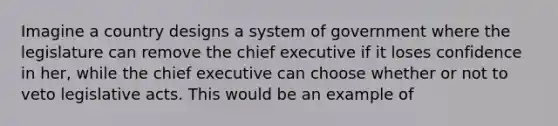 Imagine a country designs a system of government where the legislature can remove the chief executive if it loses confidence in her, while the chief executive can choose whether or not to veto legislative acts. This would be an example of