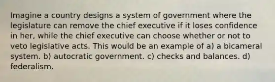 Imagine a country designs a system of government where the legislature can remove the chief executive if it loses confidence in her, while the chief executive can choose whether or not to veto legislative acts. This would be an example of a) a bicameral system. b) autocratic government. c) checks and balances. d) federalism.