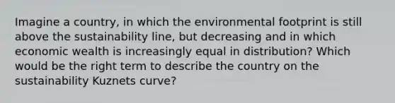 Imagine a country, in which the environmental footprint is still above the sustainability line, but decreasing and in which economic wealth is increasingly equal in distribution? Which would be the right term to describe the country on the sustainability Kuznets curve?