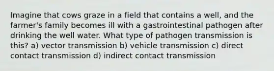 Imagine that cows graze in a field that contains a well, and the farmer's family becomes ill with a gastrointestinal pathogen after drinking the well water. What type of pathogen transmission is this? a) vector transmission b) vehicle transmission c) direct contact transmission d) indirect contact transmission