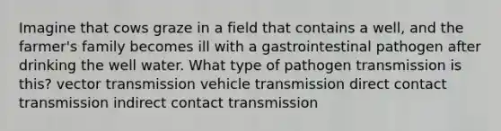 Imagine that cows graze in a field that contains a well, and the farmer's family becomes ill with a gastrointestinal pathogen after drinking the well water. What type of pathogen transmission is this? vector transmission vehicle transmission direct contact transmission indirect contact transmission