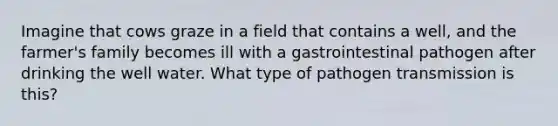 Imagine that cows graze in a field that contains a well, and the farmer's family becomes ill with a gastrointestinal pathogen after drinking the well water. What type of pathogen transmission is this?