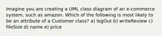 Imagine you are creating a UML class diagram of an e-commerce system, such as amazon. Which of the following is most likely to be an attribute of a Customer class? a) logOut b) writeReview c) fileSize d) name e) price