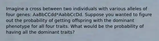 Imagine a cross between two individuals with various alleles of four genes: AaBbCCdd*AabbCcDd. Suppose you wanted to figure out the probability of getting offspring with the dominant phenotype for all four traits. What would be the probability of having all the dominant traits?