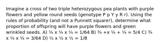 Imagine a cross of two triple heterozygous pea plants with purple flowers and yellow round seeds (genotype P p Y y R r). Using the rules of probability (and not a Punnett square!), determine what proportion of offspring will have purple flowers and green wrinkled seeds. A) ¼ x ¼ x ¼ = 1/64 B) ¾ +x ¼ + ¼ = 5/4 C) ¾ x ¼ x ¼ = 3/64 D) ½ x ½ x ½ = 1/8