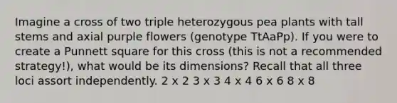 Imagine a cross of two triple heterozygous pea plants with tall stems and axial purple flowers (genotype TtAaPp). If you were to create a Punnett square for this cross (this is not a recommended strategy!), what would be its dimensions? Recall that all three loci assort independently. 2 x 2 3 x 3 4 x 4 6 x 6 8 x 8