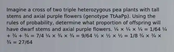 Imagine a cross of two triple heterozygous pea plants with tall stems and axial purple flowers (genotype TtAaPp). Using the rules of probability, determine what proportion of offspring will have dwarf stems and axial purple flowers. ¼ × ¼ × ¼ = 1/64 ¼ + ¾ + ¾ = 7/4 ¼ × ¾ × ¾ = 9/64 ½ × ½ × ½ = 1/8 ¾ × ¾ × ¾ = 27/64