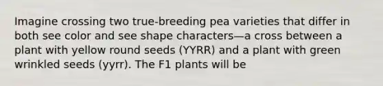 Imagine crossing two true-breeding pea varieties that differ in both see color and see shape characters—a cross between a plant with yellow round seeds (YYRR) and a plant with green wrinkled seeds (yyrr). The F1 plants will be