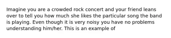 Imagine you are a crowded rock concert and your friend leans over to tell you how much she likes the particular song the band is playing. Even though it is very noisy you have no problems understanding him/her. This is an example of