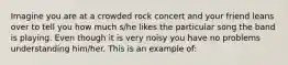 Imagine you are at a crowded rock concert and your friend leans over to tell you how much s/he likes the particular song the band is playing. Even though it is very noisy you have no problems understanding him/her. This is an example of: