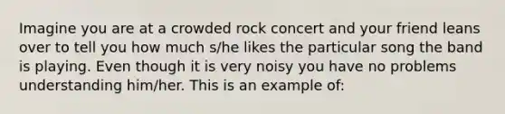 Imagine you are at a crowded rock concert and your friend leans over to tell you how much s/he likes the particular song the band is playing. Even though it is very noisy you have no problems understanding him/her. This is an example of: