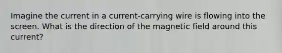 Imagine the current in a current-carrying wire is flowing into the screen. What is the direction of the magnetic field around this current?