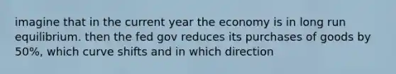 imagine that in the current year the economy is in long run equilibrium. then the fed gov reduces its purchases of goods by 50%, which curve shifts and in which direction