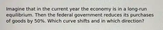 Imagine that in the current year the economy is in a long-run equilibrium. Then the federal government reduces its purchases of goods by 50%. Which curve shifts and in which direction?