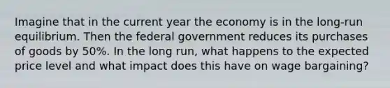 Imagine that in the current year the economy is in the long-run equilibrium. Then the federal government reduces its purchases of goods by 50%. In the long run, what happens to the expected price level and what impact does this have on wage bargaining?