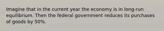 Imagine that in the current year the economy is in long-run equilibrium. Then the federal government reduces its purchases of goods by 50%.