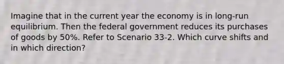 Imagine that in the current year the economy is in long-run equilibrium. Then the federal government reduces its purchases of goods by 50%. Refer to Scenario 33-2. Which curve shifts and in which direction?