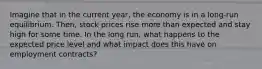 Imagine that in the current year, the economy is in a long-run equilibrium. Then, stock prices rise more than expected and stay high for some time. In the long run, what happens to the expected price level and what impact does this have on employment contracts?