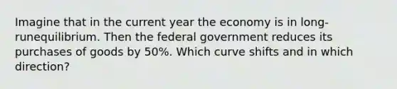 Imagine that in the current year the economy is in long-runequilibrium. Then the federal government reduces its purchases of goods by 50%. Which curve shifts and in which direction?