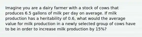 Imagine you are a dairy farmer with a stock of cows that produces 6.5 gallons of milk per day on average. If milk production has a heritability of 0.6, what would the average value for milk production in a newly selected group of cows have to be in order to increase milk production by 15%?