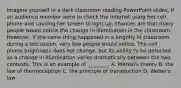 Imagine yourself in a dark classroom reading PowerPoint slides. If an audience member were to check the internet using her cell phone and causing her screen to light up, chances are that many people would notice the change in illumination in the classroom. However, if the same thing happened in a brightly lit classroom during a discussion, very few people would notice. The cell phone brightness does not change, but its ability to be detected as a change in illumination varies dramatically between the two contexts. This is an example of ________. A. Merkel's theory B. the law of thermoception C. the principle of transduction D. Weber's law