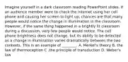 Imagine yourself in a dark classroom reading PowerPoint slides. If an audience member were to check the internet using her cell phone and causing her screen to light up, chances are that many people would notice the change in illumination in the classroom. However, if the same thing happened in a brightly lit classroom during a discussion, very few people would notice. The cell phone brightness does not change, but its ability to be detected as a change in illumination varies dramatically between the two contexts. This is an example of ________. A. Merkel's theory B. the law of thermoception C .the principle of transduction D. Weber's law