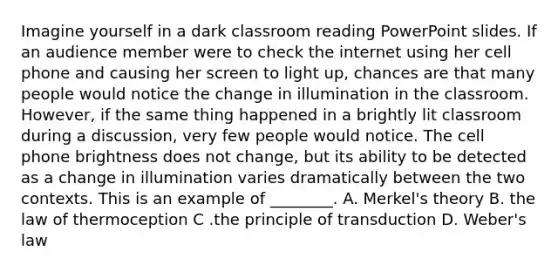 Imagine yourself in a dark classroom reading PowerPoint slides. If an audience member were to check the internet using her cell phone and causing her screen to light up, chances are that many people would notice the change in illumination in the classroom. However, if the same thing happened in a brightly lit classroom during a discussion, very few people would notice. The cell phone brightness does not change, but its ability to be detected as a change in illumination varies dramatically between the two contexts. This is an example of ________. A. Merkel's theory B. the law of thermoception C .the principle of transduction D. Weber's law