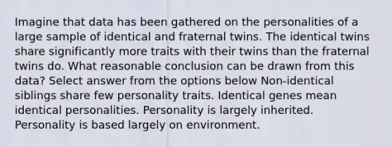 Imagine that data has been gathered on the personalities of a large sample of identical and fraternal twins. The identical twins share significantly more traits with their twins than the fraternal twins do. What reasonable conclusion can be drawn from this data? Select answer from the options below Non-identical siblings share few personality traits. Identical genes mean identical personalities. Personality is largely inherited. Personality is based largely on environment.