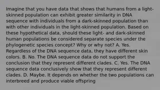 Imagine that you have data that shows that humans from a light-skinned population can exhibit greater similarity in DNA sequence with individuals from a dark-skinned population than with other individuals in the light-skinned population. Based on these hypothetical data, should these light- and dark-skinned human populations be considered separate species under the phylogenetic species concept? Why or why not? A. Yes. Regardless of the DNA sequence data, they have different skin colors. B. No. The DNA sequence data do not support the conclusion that they represent different clades. C. Yes. The DNA sequence data conclusively show that they represent different clades. D. Maybe. It depends on whether the two populations can interbreed and produce viable offspring