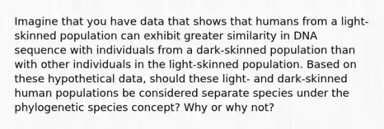 Imagine that you have data that shows that humans from a light-skinned population can exhibit greater similarity in DNA sequence with individuals from a dark-skinned population than with other individuals in the light-skinned population. Based on these hypothetical data, should these light- and dark-skinned human populations be considered separate species under the phylogenetic species concept? Why or why not?