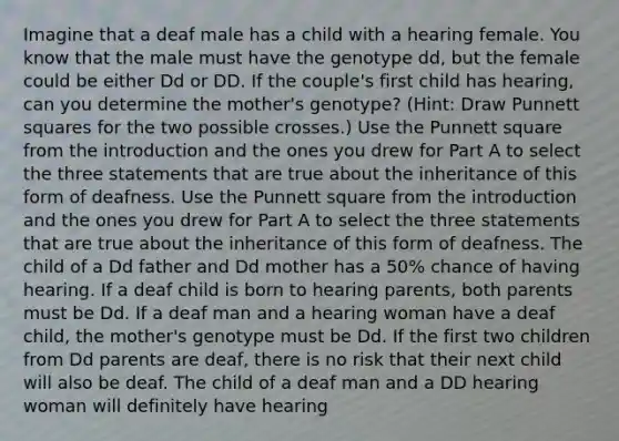 Imagine that a deaf male has a child with a hearing female. You know that the male must have the genotype dd, but the female could be either Dd or DD. If the couple's first child has hearing, can you determine the mother's genotype? (Hint: Draw Punnett squares for the two possible crosses.) Use the Punnett square from the introduction and the ones you drew for Part A to select the three statements that are true about the inheritance of this form of deafness. Use the Punnett square from the introduction and the ones you drew for Part A to select the three statements that are true about the inheritance of this form of deafness. The child of a Dd father and Dd mother has a 50% chance of having hearing. If a deaf child is born to hearing parents, both parents must be Dd. If a deaf man and a hearing woman have a deaf child, the mother's genotype must be Dd. If the first two children from Dd parents are deaf, there is no risk that their next child will also be deaf. The child of a deaf man and a DD hearing woman will definitely have hearing